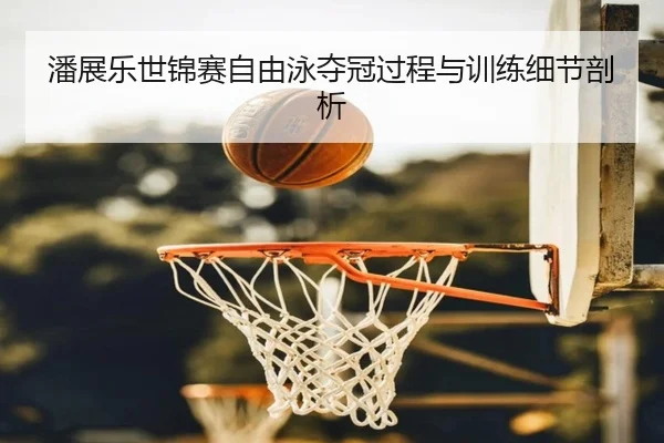 潘展乐世锦赛自由泳夺冠过程与训练细节剖析